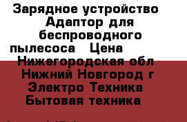 Зарядное устройство . Адаптор для беспроводного пылесоса › Цена ­ 2 000 - Нижегородская обл., Нижний Новгород г. Электро-Техника » Бытовая техника   